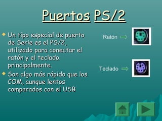 PuertosPuertos PS/2PS/2
 Un tipo especial de puertoUn tipo especial de puerto
de Serie es el PS/2,de Serie es el PS/2,
utilizado para conectar elutilizado para conectar el
ratón y el tecladoratón y el teclado
principalmente.principalmente.
 Son algo más rápido que losSon algo más rápido que los
COM, aunque lentosCOM, aunque lentos
comparados con el USBcomparados con el USB
Ratón
Teclado
 