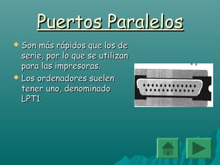 Puertos ParalelosPuertos Paralelos
 Son más rápidos que los deSon más rápidos que los de
serie, por lo que se utilizanserie, por lo que se utilizan
para las impresoras.para las impresoras.
 Los ordenadores suelenLos ordenadores suelen
tener uno, denominadotener uno, denominado
LPT1LPT1
 