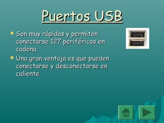 Puertos USBPuertos USB
 Son muy rápidos y permitenSon muy rápidos y permiten
conectarse 127 periféricos enconectarse 127 periféricos en
cadena.cadena.
 Una gran ventaja es que puedenUna gran ventaja es que pueden
conectarse y desconectarse enconectarse y desconectarse en
caliente.caliente.
 