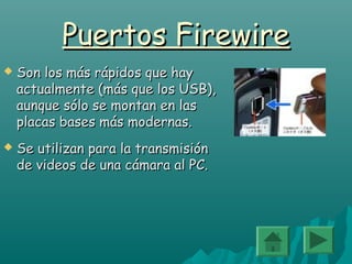 Puertos FirewirePuertos Firewire
 Son los más rápidos que haySon los más rápidos que hay
actualmente (más que los USB),actualmente (más que los USB),
aunque sólo se montan en lasaunque sólo se montan en las
placas bases más modernas.placas bases más modernas.
 Se utilizan para la transmisiónSe utilizan para la transmisión
de videos de una cámara al PC.de videos de una cámara al PC.
 