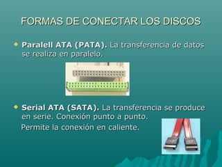 FORMAS DE CONECTAR LOS DISCOSFORMAS DE CONECTAR LOS DISCOS
 Paralell ATA (PATA).Paralell ATA (PATA). La transferencia de datosLa transferencia de datos
se realiza en paralelo.se realiza en paralelo.
 Serial ATA (SATA).Serial ATA (SATA). La transferencia se produceLa transferencia se produce
en serie. Conexión punto a punto.en serie. Conexión punto a punto.
Permite la conexión en caliente.Permite la conexión en caliente.
 