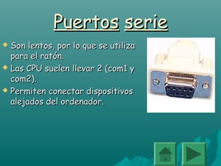 PuertosPuertos serieserie
 Son lentos, por lo que se utilizaSon lentos, por lo que se utiliza
para el ratón.para el ratón.
 Las CPU suelen llevar 2 (com1 yLas CPU suelen llevar 2 (com1 y
com2).com2).
 Permiten conectar dispositivosPermiten conectar dispositivos
alejados del ordenador.alejados del ordenador.
 