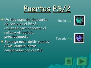 PuertosPuertos PS/2PS/2
 Un tipo especial de puertoUn tipo especial de puerto
de Serie es el PS/2,de Serie es el PS/2,
utilizado para conectar elutilizado para conectar el
ratón y el tecladoratón y el teclado
principalmente.principalmente.
 Son algo más rápido que losSon algo más rápido que los
COM, aunque lentosCOM, aunque lentos
comparados con el USBcomparados con el USB
Ratón
Teclado
 