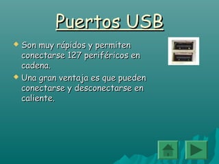 Puertos USBPuertos USB
 Son muy rápidos y permitenSon muy rápidos y permiten
conectarse 127 periféricos enconectarse 127 periféricos en
cadena.cadena.
 Una gran ventaja es que puedenUna gran ventaja es que pueden
conectarse y desconectarse enconectarse y desconectarse en
caliente.caliente.
 