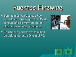 Puertos FirewirePuertos Firewire
 Son los más rápidos que haySon los más rápidos que hay
actualmente (más que los USB),actualmente (más que los USB),
aunque sólo se montan en lasaunque sólo se montan en las
placas bases más modernas.placas bases más modernas.
 Se utilizan para la transmisiónSe utilizan para la transmisión
de videos de una cámara al PC.de videos de una cámara al PC.
 