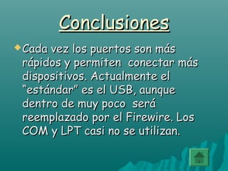 ConclusionesConclusiones
 Cada vez los puertos son másCada vez los puertos son más
rápidos y permiten conectar másrápidos y permiten conectar más
dispositivos. Actualmente eldispositivos. Actualmente el
“estándar” es el USB, aunque“estándar” es el USB, aunque
dentro de muy poco serádentro de muy poco será
reemplazado por el Firewire. Losreemplazado por el Firewire. Los
COM y LPT casi no se utilizan.COM y LPT casi no se utilizan.
 