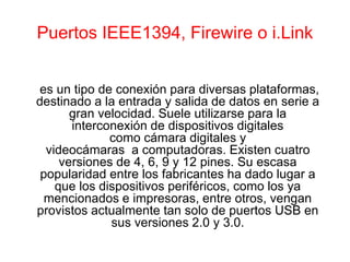 Puertos IEEE1394, Firewire o i.Link
es un tipo de conexión para diversas plataformas,
destinado a la entrada y salida de datos en serie a
gran velocidad. Suele utilizarse para la
interconexión de dispositivos digitales
como cámara digitales y
videocámaras a computadoras. Existen cuatro
versiones de 4, 6, 9 y 12 pines. Su escasa
popularidad entre los fabricantes ha dado lugar a
que los dispositivos periféricos, como los ya
mencionados e impresoras, entre otros, vengan
provistos actualmente tan solo de puertos USB en
sus versiones 2.0 y 3.0.
 