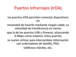 Puertos Infrarrojos (IrDA)
los puertos IrDA permiten conectar dispositivos
sin
necesidad de hacerlo mediante ningún cable; su
velocidad de transferencia es menor
que la de los puertos USB y Firewire, alcanzando
4 Mbps como máximo. Estos puertos
se suelen utilizar para intercambiar información
con ordenadores de bolsillo, PDA,
teléfonos móviles, etc.
 