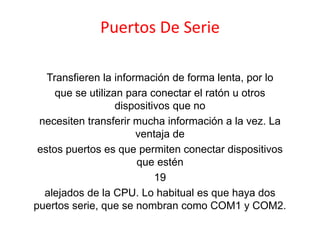 Puertos De Serie
Transfieren la información de forma lenta, por lo
que se utilizan para conectar el ratón u otros
dispositivos que no
necesiten transferir mucha información a la vez. La
ventaja de
estos puertos es que permiten conectar dispositivos
que estén
19
alejados de la CPU. Lo habitual es que haya dos
puertos serie, que se nombran como COM1 y COM2.
 