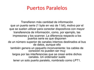Puertos Paralelos
Transfieren más cantidad de información
que un puerto serie (1 byte en vez de 1 bit), motivo por el
que se suelen utilizar para conectar dispositivos con mayor
transferencia de información, como, por ejemplo, las
impresoras y los scanner. La diferencia respecto a los
puertos serie es que disponen
de un número superior de canales internos destinados al bus
de datos, aunque ello
también genera un pequeño inconveniente: los cables de
conexión no pueden ser muy
largos por las interferencias que se crean entre dichos
canales. Un ordenador suele
tener un solo puerto paralelo, nombrado como LPT1.
 