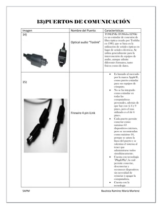 5APM Bautista Ramírez María Marlene 
13)PUERTOS DE COMUNICACIÓN 
Imagen 
Nombre del Puerto 
Características 
14) 
Optical audio “Toslink” 
TOSLINK (TOShiba LINK) es un estándar de conexión de fibra óptica creado por Toshiba en 1983, que se basa en la utilización de señales ópticas en lugar de señales eléctricas. Se utiliza generalmente para la interconexión de equipos de audio, aunque admite diferentes formatos, tanto físicos como de datos. 
15) 
Firewire 4 pin iLink 
 Es lanzado al mercado por la marca Apple®, como puerto estándar para sus equipos de cómputo. 
 No se ha integrado como estándar en todas las computadoras personales, además de que hay con 4, 6 y 9 pines, pero el mas utilizado es el de 6 pines. 
 Cada puerto permite conectar como máximo 63 dispositivos externos, pero se recomiendan como máximo 16, porque se satura la línea del puerto y se ralentiza el sistema al tener que administrarse todos simultáneamente. 
 Cuenta con tecnología "Plug&Play", la cuál permite conectar, desconectar y reconocer dispositivos sin necesidad de reiniciar ó apagar la computadora. 
 Cuenta con la tecnología  
