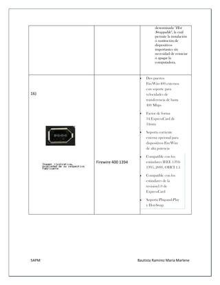 5APM Bautista Ramírez María Marlene 
denominada "Hot Swappable", la cuál permite la instalación ó sustitución de dispositivos importantes sin necesidad de reiniciar ó apagar la computadora. 
16) 
Firewire 400 1394  Dos puertos FireWire400 externos con soporte para velocidades de transferencia de hasta 400 Mbps  Factor de forma 34/ExpressCard de 34mm  Soporta corriente externa opcional para dispositivos FireWire de alta potencia  Compatible con los estándares IEEE 1394- 1995, 2000, OHCI 1.1  Compatible con los estándares de la revisión1.0 de ExpressCard  Soporta Plug-and-Play y Hot-Swap 
 