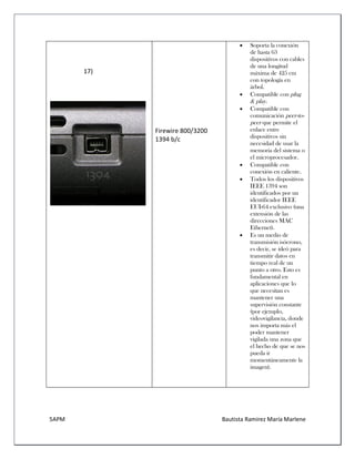 5APM Bautista Ramírez María Marlene 
17) 
Firewire 800/3200 1394 b/c 
 Soporta la conexión de hasta 63 dispositivos con cables de una longitud máxima de 425 cm con topología en árbol. 
 Compatible con plug & play. 
 Compatible con comunicación peer-to- peer que permite el enlace entre dispositivos sin necesidad de usar la memoria del sistema o el microprocesador. 
 Compatible con conexión en caliente. 
 Todos los dispositivos IEEE 1394 son identificados por un identificador IEEE EUI-64 exclusivo (una extensión de las direcciones MAC Ethernet). 
 Es un medio de transmisión isócrono, es decir, se ideó para transmitir datos en tiempo real de un punto a otro. Esto es fundamental en aplicaciones que lo que necesitan es mantener una supervisión constante (por ejemplo, videovigilancia, donde nos importa más el poder mantener vigilada una zona que el hecho de que se nos pueda ir momentáneamente la imagen). 
 
