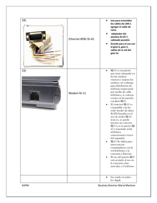 5APM Bautista Ramírez María Marlene 
18) 
Ethernet 8P8C RJ-45 
 Uso para ensamblar los cables de LAN o agregar el cable de rama 
 adaptador del alambre RJ-45 T, cableado paralelo 
 Grande para el uso con el gato 6, gato 5, cables de la red del gato 5e 
19) 
Modem RJ-11 
 RJ-11 es un puerto que viene integrado en los fax módem externos y tarjetas fax módem, sin embargo para distribución de telefonía empresarial por medio de cable telefónico, se colocan rosetas en las paredes con Jack RJ11. 
 El conector RJ-11 es compatible con las redes locales de datos (LAN) basadas en el uso de nodos RJ-45 (esto es, se puede insertar un conector RJ-11 en un puerto RJ- 45 y transmitir señal telefónica convencional a través del segundo). 
 RJ-11 Se utiliza para interconectar computadoras con la red telefónica y la conexión a Internet. 
 El uso del puerto RJ-9 está acotado al uso en la conexión entre auricular y el teléfono. 
 fue usado en todos los Apple  