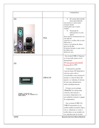 5APM Bautista Ramírez María Marlene 
computadora. 
22) 
PS/2 
 El cuerpo del enchufe tiene generalmente 
una muesca o marca para mostrar donde 
está la parte que va para "arriba". 
 Transmite la información en serie quiere 
decir que la comunicación con este tipo de 
conector se realiza sólo en una dirección: o 
envío, o recepción de datos, pero no las dos 
al mismo tiempo, ya que envía los datos uno 
detrás de otro. 
23) 
USB A 3.0 
+ La versión USB 1.0 Aparece en el mercado, junto con el lanzamiento del microprocesador Intel® Pentium II en 1997. 
+ Cada puerto, permite conectar hasta 127 dispositivos externos, pero solo se recomiendan como máximo 8, porque se satura la línea del puerto y se ralentiza el sistema al tener que administrarse todos simultáneamente. 
+ Cuenta con tecnología "Plug&Play" la cuál permite conectar, desconectar y reconocer dispositivos sin necesidad de reiniciar ó apagar la computadora. 
+ Las versiones USB 1.X y USB 2.0 transmiten en un medio unidireccional los datos, esto es solamente se envía ó recibe datos en un sentido a la vez, mientras que la versión  