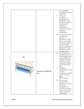 5APM Bautista Ramírez María Marlene 
que se aumenta la cantidad de puertos disponibles. 
 Cuenta con la tecnología denominada "Hot Swappable", la cuál permite la instalación ó sustitución de dispositivos importantes sin necesidad de reiniciar ó apagar la computadora. 
 Cada puerto permite conectar como máximo 15 dispositivos externos, pero se recomienda usar menos, porque se satura la línea del puerto y se ralentiza el sistema al tener que administrarse todos simultáneamente. 
27) 
Centronics Parallel 36 pin 
 En el ámbito de la electrónica comercial se le denomina como conector DB25 ("D- subminiature type B, 25 pin"), esto es D- subminiatura tipo B, con 25 huecos para pines. 
 Se utilizaba principalmente para la conexión de impresoras, unidades de lectura para discos ZIP y escáneres. 
 Para conectar y desconectar los dispositivos, así como para que la computadora los reconozca de manera correcta, es necesario apagar y reiniciar la computadora.  