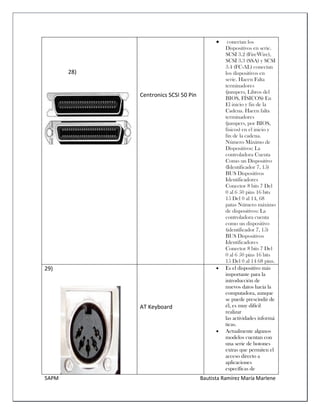 5APM Bautista Ramírez María Marlene 
28) 
Centronics SCSI 50 Pin  conectan los Dispositivos en serie. SCSI 3.2 (FireWire), SCSI 3.3 (SSA) y SCSI 3.4 (FC-AL) conectan los dispositivos en serie. Hacen Falta terminadores (jumpers, Libros del BIOS, FÍSICOS) En El inicio y fin de la Cadena. Hacen falta terminadores (jumpers, por BIOS, físicos) en el inicio y fin de la cadena. Número Máximo de Dispositivos: La controladora Cuenta Como un Dispositivo (Identificador 7, 15) BUS Dispositivos Identificadores Conector 8 bits 7 Del 0 al 6 50 pins 16 bits 15 Del 0 al 14, 68 patas Número máximo de dispositivos: La controladora cuenta como un dispositivo (identificador 7, 15) BUS Dispositivos Identificadores Conector 8 bits 7 Del 0 al 6 50 pins 16 bits 15 Del 0 al 14 68 pins. 
29) 
AT Keyboard 
 Es el dispositivo más importante para la introducción de nuevos datos hacia la computadora, aunque se puede prescindir de él, es muy difícil realizar las actividades informáticas. 
 Actualmente algunos modelos cuentan con una serie de botones extras que permiten el acceso directo a aplicaciones específicas de  