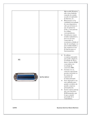 5APM Bautista Ramírez María Marlene 
Microsoft® Windows, tales como Outlook, controles de sonido, acceder al explorador de Internet, etc. 
 Básicamente no ha cambiado la tecnología de estos dispositivos, salvo por la forma en que al oprimir las teclas, y estas generan los códigos correspondientes. 
 Actualmente existen teclados inalámbricos, pero no son muy comerciales ni económicos, debido al tipo de tecnología y en gran medida debido a que requieren el uso de baterías para su funcionamiento. 
30) 
50 Pin SCSI 2 
 Se utilizan en tarjetas principales para poder adaptar la tecnología de discos duros y puertos SCSI a una tarjeta con tecnología de conectores IDE. 
 Cuentan con un conector especial que permite insertarlas en las ranuras de expansión de la tarjeta principal. 
 Estos dispositivos son muy utilizados para grandes servidores de grandes empresas principalmente. 
 Existen tarjetas principales con conectores SCSI integrados, por lo que se puede prescindir de la controladora. 
 
