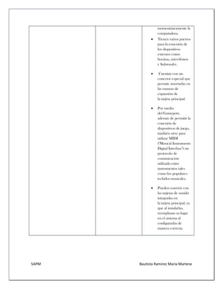 5APM Bautista Ramírez María Marlene 
momentáneamente la computadora. 
 Tienen varios puertos para la conexión de los dispositivos externos como bocinas, micrófonos y Subwoofer. 
 Cuentan con un conector especial que permite insertarlas en las ranuras de expansión de la tarjeta principal. 
 Por medio del Gameport, además de permitir la conexión de dispositivos de juego, también sirve para utilizar MIDI ("Musical Instruments Digital Interfase") un protocolo de comunicación utilizado entre instrumentos tales como los populares teclados musicales. 
 Pueden convivir con las tarjetas de sonido integradas en la tarjeta principal, ya que al instalarlas, reemplazan su lugar en el sistema al configurarlas de manera correcta. 
 
