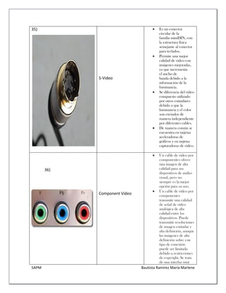5APM Bautista Ramírez María Marlene 
35) 
S-Video 
 Es un conector circular de la familia miniDIN, con la estructura física semejante al conector para teclados. 
 Permite una mejor calidad de video con imágenes mejoradas, ya que incrementa el ancho de banda debido a la información de la luminancia. 
 Se diferencia del video compuesto utilizado por otros estándares debido a que la luminancia y el color son enviados de manera independiente por diferentes cables. 
 De manera común se encuentra en tarjetas aceleradoras de gráficos y en tarjetas capturadoras de video. 
36) 
Component Video  Un cable de vídeo por componentes ofrece una imagen de alta calidad para sus dispositivos de audio- visual, pero no siempre es la mejor opción para su uso.  Un cable de vídeo por componentes transmite una calidad de señal de vídeo analógica de alta calidad entre los dispositivos. Puede transmitir resoluciones de imagen estándar y alta definición, aunque las imágenes de alta definición sobre este tipo de conexión puede ser limitada debido a restricciones de copyright. Se trata de una interfaz muy  