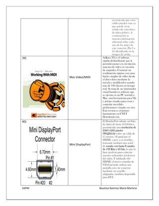 5APM Bautista Ramírez María Marlene 
recomienda que estos cables pueden usar ya que puede crear señales de conexión y de datos pobres. A continuación se muestra información adicional sobre cada uno de los pines de este conector. Pin 1 a 25 identificado en la imagen de arriba. 
39) 
Mac Video/MIDI ArKaos VJ es el software rápido deslumbrante que le permitirá poner en circulación muestra de vídeo en cuestión de segundos. Construir un rendimiento óptimo con unos bucles simples de vídeo desde el disco duro mediante la mezcla y modificarlos usando más de 100 efectos en tiempo real. Se trata de un sintetizador visual basada en software que se ejecuta en un PC normal o Mac, una herramienta para VJs y artistas visuales para crear y controlar increíbles performances visuales en vivo. Esta versión es el primer lanzamiento en CNET Download.com 
40) 
Mini DisplayPort El DisplayPort admite un flujo de datos de hasta 10.8 Gbit/s, permitiendo una resolución de 2560×1600 píxeles (WQXGA) sobre un cable de 15 metros. Al igual que el HDMI, y pese a su nombre, transmite también una señal de sonido con hasta 8 canales de 192 Khz y 24 bits, lo que lo hace perfecto para conectar nuestro ordenador al televisor del salón. Y hablando del HDMI, el nuevo estandar de VESA permite utilizar una pantalla con este conector mediante un sencillo adaptador, también disponible para DVI.  
