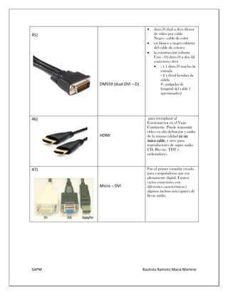 5APM Bautista Ramírez María Marlene 
45) 
DMS59 (dual DVI – D) 
 dms-59 dual a dvi-i divisor de vídeo por cable Negro - cable de color 
 en blanco y negro cubierta del cable de colores 
 la construcción robusta Uno - (1) dms-59 a dos (2) conectores dvi-i 
 - x 1 dms-59 macho de entrada - 2 x dvi-d hembra de salida 8 - pulgadas de longitud del cable ( aproximado ) 
46) 
HDMI para reemplazar al Euroconector en el Viejo Continente. Puede transmitir vídeo en alta definición y audio de la misma calidad en un único cable, y sirve para reproductores de super audio CD, Blu ray, TDT y ordenadores. 
47) 
Micro – DVI 
Fue el primer estándar creado para computadoras que era plenamente digital. Existen varios conectores con diferentes características y algunos incluso son capaces de llevar audio.  
