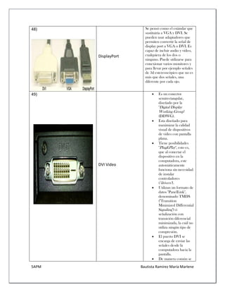 5APM Bautista Ramírez María Marlene 
48) 
DisplayPort 
Se pensó como el estándar que sustituiría a VGA y DVI. Se pueden usar adaptadores que permiten convertir la señal de display port a VGA o DVI. Es capaz de incluir audio y video, cualquiera de los dos o ninguno. Puede utilizarse para conexionar varios monitores y para llevar por ejemplo señales de 3d estereoscópico que no es más que dos señales, una diferente por cada ojo. 
49) 
DVI Video 
 Es un conector semirectangular, diseñado por la "Digital Display Working Group" (DDWG). 
 Esta diseñado para maximizar la calidad visual de dispositivos de video con pantalla plana. 
 Tiene posibilidades "Plug&Play", esto es, que al conectar el dispositivo en la computadora, este automáticamente funciona sin necesidad de instalar controladores ("drivers"). 
 Utilizan un formato de datos "PanelLink", denominado TMDS ("Transition Minimized Differential Signaling") ó señalización con transición diferencial minimizada, la cuál no utiliza ningún tipo de compresión. 
 El puerto DVI se encarga de enviar las señales desde la computadora hacia la pantalla. 
 De manera común se  