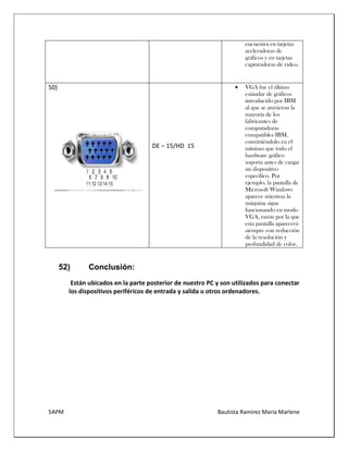 5APM Bautista Ramírez María Marlene 
encuentra en tarjetas aceleradoras de gráficos y en tarjetas capturadoras de video. 
50) 
DE – 15/HD 15 
 VGA fue el último estándar de gráficos introducido por IBM al que se atuvieron la mayoría de los fabricantes de computadoras compatibles IBM, convirtiéndolo en el mínimo que todo el hardware gráfico soporta antes de cargar un dispositivo específico. Por ejemplo, la pantalla de Microsoft Windows aparece mientras la máquina sigue funcionando en modo VGA, razón por la que esta pantalla aparecerá siempre con reducción de la resolución y profundidad de color. 
52) Conclusión: 
Están ubicados en la parte posterior de nuestro PC y son utilizados para conectar los dispositivos periféricos de entrada y salida u otros ordenadores. 