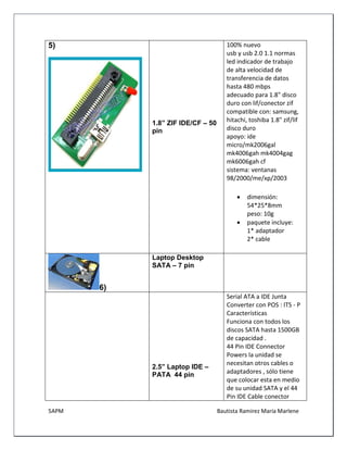 5APM Bautista Ramírez María Marlene 
5) 
1.8” ZIF IDE/CF – 50 pin 
100% nuevo usb y usb 2.0 1.1 normas led indicador de trabajo de alta velocidad de transferencia de datos hasta 480 mbps adecuado para 1.8" disco duro con lif/conector zif compatible con: samsung, hitachi, toshiba 1.8" zif/lif disco duro apoyo: ide micro/mk2006gal mk4006gah mk4004gag mk6006gah cf sistema: ventanas 98/2000/me/xp/2003 
 dimensión: 54*25*8mm peso: 10g 
 paquete incluye: 1* adaptador 2* cable 
6) 
Laptop Desktop SATA – 7 pin 
2.5” Laptop IDE – PATA 44 pin 
Serial ATA a IDE Junta Converter con POS : ITS - P 
Características 
Funciona con todos los discos SATA hasta 1500GB de capacidad . 
44 Pin IDE Connector Powers la unidad se necesitan otros cables o adaptadores , sólo tiene que colocar esta en medio de su unidad SATA y el 44 Pin IDE Cable conector  
