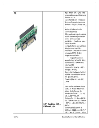 5APM Bautista Ramírez María Marlene 
7) 
(tipo 44pin IDC ) y Ya está preparado para utilizar una unidad SATA . 
Soporta IDE con velocidad de transferencia de datos de hasta 66 /100/ 133 MB / s 
Serial ATA Para bordo convertidor IDE 
Adecuado para sistemas de punto de venta (no caben en los ordenadores portátiles ) Excelente para todas las mini computadoras que utilizan 44 pin conector IDE y requieren una actualización a nuevos SATA de 2,5 pulgadas unidades 
 Especificaciones 
Modelo No. SATAIDE -POS 
Idoneidad 2.5 SATA HDD 
Interfaz IDE 
Dimensión 69 x 14 x 17,5 mm ( L x W xH ) 
Convertir Cualquier SATA I o SATA II Hard Drive en un 44 - pin IDE Drive , Powered by 44 - pin IDE Cable 
3.5” Desktop IDE – PATA 40 pin 
De transferencia de datos USB 2.0 - hasta 480Mbps 
Salida de la fuente de alimentación de CC : 5 V / 1,6 A , 12 V / 1,8 A 
De interfaz Hi - Speed USB 2.0 a SATA o IDE 2.5 / PATA ( 40Pin ) o 3.5 IDE / PATA ( 44Pin ) 
Dimensiones 19mm X 84.5mm X 120 mm ( 0.75 " x 3.3 " x 4.7 " ) Peso : 5,5 oz  