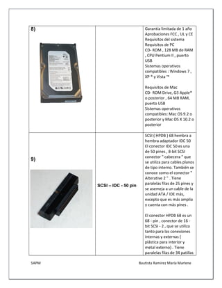 5APM Bautista Ramírez María Marlene 
8) 
Garantía limitada de 1 año 
Aprobaciones FCC , UL y CE 
Requisitos del sistema Requisitos de PC 
CD- ROM , 128 MB de RAM , CPU Pentium II , puerto USB 
Sistemas operativos compatibles : Windows 7 , XP ® y Vista ™ 
Requisitos de Mac 
CD- ROM Drive, G3 Apple® o posterior , 64 MB RAM, puerto USB 
Sistemas operativos compatibles: Mac OS 9.2 o posterior y Mac OS X 10.2 o posterior 
9) 
SCSI – IDC - 50 pin 
SCSI ( HPDB ) 68 hembra a hembra adaptador IDC 50 
El conector IDC 50 es una de 50 pines , 8-bit SCSI conector " cabecera " que se utiliza para cables planos de tipo interno. También se conoce como el conector " Alterative 2 " . Tiene paralelas filas de 25 pines y se asemeja a un cable de la unidad ATA / IDE más, excepto que es más amplia y cuenta con más pines . 
El conector HPDB 68 es un 68 - pin , conector de 16 - bit SCSI - 2 , que se utiliza tanto para las conexiones internas y externas ( plástica para interior y metal externo) . Tiene paralelas filas de 34 patillas  