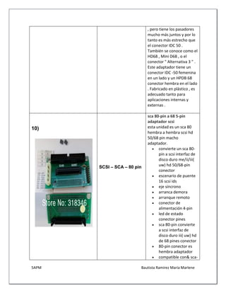 5APM Bautista Ramírez María Marlene 
, pero tiene los pasadores mucho más juntos y por lo tanto es más estrecho que el conector IDC 50 . También se conoce como el HD68 , Mini D68 , o el conector " Alternativa 3 " . 
Este adaptador tiene un conector IDC -50 femenina en un lado y un HPDB 68 conector hembra en el lado . Fabricado en plástico , es adecuado tanto para aplicaciones internas y externas . 
10) 
SCSI – SCA – 80 pin 
sca 80-pin a 68 5-pin adaptador scsi 
esta unidad es un sca 80 hembra a hembra scsi hd 50/68 pin macho adaptador. 
 convierte un sca 80- pin a scsi interfaz de disco duro me/ii/iii( uw) hd 50/68-pin conector 
 escenario de puente 16 scsi ids 
 eje síncrono 
 arranca demora 
 arranque remoto 
 conector de alimentación 4-pin 
 led de estado conector pines 
 sca 80-pin convierte a scsi interfaz de disco duro iii( uw) hd de 68 pines conector 
 80-pin conector es hembra adaptador 
 compatible con& sca-  