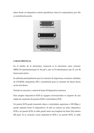 datos desde un dispositivo externo (periférico), hacia la computadora; por ello
es considerado puerto.




CARACTRÍSTICAS

En el ámbito de la electrónica comercial se le denomina como conector
DB68 ("D-subminiaturetype B, 68 pin"), esto es D-subminiatura tipo B, con 68
huecos para pines.

Se utilizaba principalmente para la conexión de impresoras, escáneres unidades
de CD-ROM, disqueteras ZIP y actualmente para la conexión de discos duros
en los servidores.

Permite la conexión y control de hasta 30 dispositivos internos.

Para adaptar dispositivos SCSI en equipos convencionales se requiere de una
tarjeta de expansión de puertos SCSI ó controladora SCSI.

Un puerto SCSI puede transmitir datos a velocidades superiores a 320 Mbps y
puede soportar hasta 15 dispositivos. Si sólo se conecta un único dispositivo
SCSI a un puerto SCSI, el cable puede tener una longitud de hasta 24,4 metros
(80 pies). Si se conectan varios dispositivos SCSI a un puerto SCSI, el cable
 