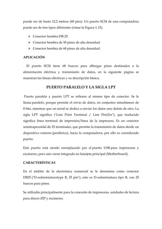 puede ser de hasta 12,2 metros (40 pies). Un puerto SCSI de una computadora
puede ser de tres tipos diferentes (véase la Figura 1.15):

    Conector hembra DB-25.
    Conector hembra de 50 pines de alta densidad.
    Conector hembra de 68 pines de alta densidad.

APLICACIÓN

  El puerto SCSI tiene 68 huecos para albergar pines destinados a la
alimentación eléctrica y transmisión de datos, en la siguiente página se
muestran las líneas eléctricas y su descripción básica.

                PUERTO PARALELO Y LA SIGLA LPT

Puerto paralelo y puerto LPT se refieren al mismo tipo de conector. Se le
llama paralelo, porque permite el envío de datos, en conjuntos simultáneos de
8 bits, mientras que un serial se dedica a enviar los datos uno detrás de otro. La
sigla LPT significa ("Line Print Terminal / Line PrinTer"), que traducido
significa línea terminal de impresión/línea de la impresora. Es un conector
semitrapezoidal de 25 terminales, que permite la transmisión de datos desde un
dispositivo externo (periférico), hacia la computadora; por ello es considerado
puerto.

Este puerto está siendo reemplazado por el puerto USB para impresoras y
escáneres, pero aún viene integrado en latarjeta principal (Motherboard).

CARACTERÍSTICAS

En el ámbito de la electrónica comercial se le denomina como conector
DB25 ("D-subminiaturetype B, 25 pin"), esto es D-subminiatura tipo B, con 25
huecos para pines.

Se utilizaba principalmente para la conexión de impresoras, unidades de lectura
para discos ZIP y escáneres.
 