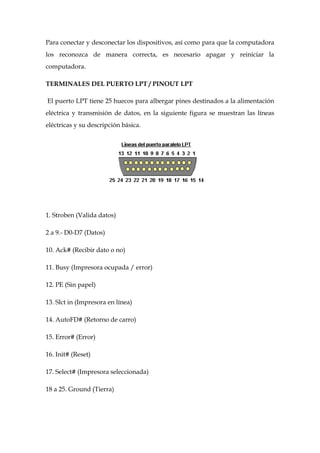 Para conectar y desconectar los dispositivos, así como para que la computadora
los reconozca de manera correcta, es necesario apagar y reiniciar la
computadora.

TERMINALES DEL PUERTO LPT / PINOUT LPT

El puerto LPT tiene 25 huecos para albergar pines destinados a la alimentación
eléctrica y transmisión de datos, en la siguiente figura se muestran las líneas
eléctricas y su descripción básica.




1. Stroben (Valida datos)

2 a 9.- D0-D7 (Datos)

10. Ack# (Recibir dato o no)

11. Busy (Impresora ocupada / error)

12. PE (Sin papel)

13. Slct in (Impresora en línea)

14. AutoFD# (Retorno de carro)

15. Error# (Error)

16. Init# (Reset)

17. Select# (Impresora seleccionada)

18 a 25. Ground (Tierra)
 