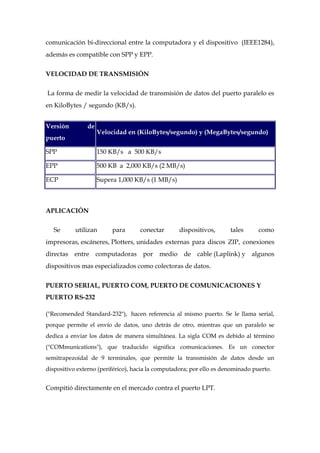 comunicación bi-direccional entre la computadora y el dispositivo (IEEE1284),
además es compatible con SPP y EPP.


VELOCIDAD DE TRANSMISIÓN

La forma de medir la velocidad de transmisión de datos del puerto paralelo es
en KiloBytes / segundo (KB/s).


Versión        de
                    Velocidad en (KiloBytes/segundo) y (MegaBytes/segundo)
puerto

SPP                 150 KB/s a 500 KB/s

EPP                 500 KB a 2,000 KB/s (2 MB/s)

ECP                 Supera 1,000 KB/s (1 MB/s)



APLICACIÓN

   Se      utilizan      para       conectar      dispositivos,       tales      como
impresoras, escáneres, Plotters, unidades externas para discos ZIP, conexiones
directas entre computadoras por medio de cable (Laplink) y algunos
dispositivos mas especializados como colectoras de datos.


PUERTO SERIAL, PUERTO COM, PUERTO DE COMUNICACIONES Y
PUERTO RS-232

("Recomended Standard-232"), hacen referencia al mismo puerto. Se le llama serial,
porque permite el envío de datos, uno detrás de otro, mientras que un paralelo se
dedica a enviar los datos de manera simultánea. La sigla COM es debido al término
("COMmunications"), que traducido significa comunicaciones. Es un conector
semitrapezoidal de 9 terminales, que permite la transmisión de datos desde un
dispositivo externo (periférico), hacia la computadora; por ello es denominado puerto.


Compitió directamente en el mercado contra el puerto LPT.
 