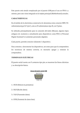 Este puerto está siendo remplazado por el puerto USB para el uso en PDA´s y
ratones, pero aún viene integrado en la tarjeta principal (Motherboard) actuales.


CARACTERÍSTICAS

En el ámbito de la electrónica comercial se le denomina como conector DB9 ("D-
subminiaturetype B, 9 pin"), esto es D-subminiatura tipo B, con 9 pines.


Se utilizaba principalmente para la conexión del ratón (Mouse), algunos tipos
antiguos de escáneres y actualmente para dispositivos como PDA´s ("Personal
Digital Assistant") ó asistentes personales digitales.


Cada puerto, permite conectar solamente 1 dispositivo.


Para conectar y desconectar los dispositivos, así como para que la computadora
los reconozca de manera correcta, es necesario apagar y reiniciar la
computadora.


TERMINALES ELÉCTRICAS


El puerto serial cuenta con 9 contactos tipo pin; se muestran las líneas eléctricas
y su descripción básica.




1.- DCD (Detecta la portadora)


2.- RxD (Recibe datos)


3.- TxD (Transmite datos)


4.- DTR (Terminal de datos listo)
 