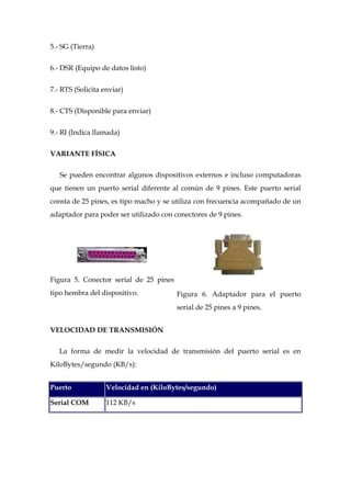 5.- SG (Tierra)


6.- DSR (Equipo de datos listo)


7.- RTS (Solicita enviar)


8.- CTS (Disponible para enviar)


9.- RI (Indica llamada)


VARIANTE FÍSICA

   Se pueden encontrar algunos dispositivos externos e incluso computadoras
que tienen un puerto serial diferente al común de 9 pines. Este puerto serial
consta de 25 pines, es tipo macho y se utiliza con frecuencia acompañado de un
adaptador para poder ser utilizado con conectores de 9 pines.




Figura 5. Conector serial de 25 pines
tipo hembra del dispositivo.            Figura 6. Adaptador para el puerto
                                        serial de 25 pines a 9 pines.


VELOCIDAD DE TRANSMISIÓN

   La forma de medir la velocidad de transmisión del puerto serial es en
KiloBytes/segundo (KB/s):


Puerto             Velocidad en (KiloBytes/segundo)

Serial COM         112 KB/s
 
