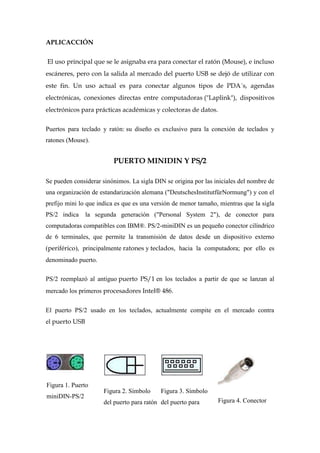 APLICACCIÓN


El uso principal que se le asignaba era para conectar el ratón (Mouse), e incluso
escáneres, pero con la salida al mercado del puerto USB se dejó de utilizar con
este fin. Un uso actual es para conectar algunos tipos de PDA´s, agendas
electrónicas, conexiones directas entre computadoras ("Laplink"), dispositivos
electrónicos para prácticas académicas y colectoras de datos.

Puertos para teclado y ratón: su diseño es exclusivo para la conexión de teclados y
ratones (Mouse).


                         PUERTO MINIDIN Y PS/2

Se pueden considerar sinónimos. La sigla DIN se origina por las iniciales del nombre de
una organización de estandarización alemana ("DeutschesInstitutfürNormung") y con el
prefijo mini lo que indica es que es una versión de menor tamaño, mientras que la sigla
PS/2 indica     la segunda generación ("Personal System 2"), de conector para
computadoras compatibles con IBM®. PS/2-miniDIN es un pequeño conector cilíndrico
de 6 terminales, que permite la transmisión de datos desde un dispositivo externo
(periférico), principalmente ratones y teclados, hacia la computadora; por ello es
denominado puerto.

PS/2 reemplazó al antiguo puerto PS/1 en los teclados a partir de que se lanzan al
mercado los primeros procesadores Intel® 486.

El puerto PS/2 usado en los teclados, actualmente compite en el mercado contra
el puerto USB




Figura 1. Puerto
                      Figura 2. Símbolo     Figura 3. Símbolo
miniDIN-PS/2
                      del puerto para ratón del puerto para      Figura 4. Conector
 
