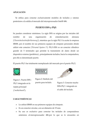 APLICACIÓN


  Se utiliza para conectar exclusivamente modelos de teclados y ratones
posteriores a la salida al mercado del microprocesador Intel® 486.


                           PUERTO DIN y PS/1

Se pueden considerar sinónimos. La sigla DIN se origina por las iniciales del
nombre      de      una    organización      de     estandarización      alemana
("DeutschesInstitutfürNormung"), mientras que la sigla PS/1 la acuña la empresa
IBM®, por el nombre de sus primeros equipos de cómputo personales dónde
utilizó este conector ("Personal System 1"). PS/1-DIN es un conector cilíndrico
grande de 5 terminales que permite la transmisión de datos desde un
dispositivo externo (periférico) , principalmente teclados, hacia la computadora;
por ello es denominado puerto.


El puerto PS/1 fue totalmente reemplazado del mercado por el puerto PS/2.




Figura 1. Puerto DIN -     Figura 2. Símbolo del

PS/1 integrado en la       puerto para teclado.       Figura 3. Conector macho

tarjeta principal                                     DIN-PS/1 integrado en

("motherboard").                                      el cable del teclado.




CARACTERÍSTICAS

      Lo utilizó IBM® en sus primeros equipos de cómputo.
      Es un conector circular, con un diámetro de 19 mm.
      Su uso es exclusivo para conectar los teclados de computadoras
      anteriores al microprocesador 486 por lo que se le encuentra en
 