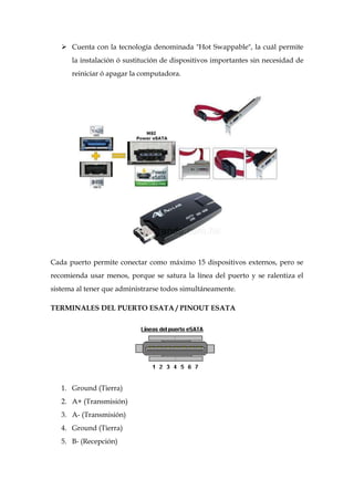 Cuenta con la tecnología denominada "Hot Swappable", la cuál permite
      la instalación ó sustitución de dispositivos importantes sin necesidad de
      reiniciar ó apagar la computadora.




Cada puerto permite conectar como máximo 15 dispositivos externos, pero se
recomienda usar menos, porque se satura la línea del puerto y se ralentiza el
sistema al tener que administrarse todos simultáneamente.

TERMINALES DEL PUERTO ESATA / PINOUT ESATA




   1. Ground (Tierra)
   2. A+ (Transmisión)
   3. A- (Transmisión)
   4. Ground (Tierra)
   5. B- (Recepción)
 