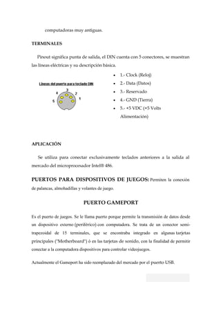 computadoras muy antiguas.


TERMINALES


   Pinout significa punta de salida, el DIN cuenta con 5 conectores, se muestran
las líneas eléctricas y su descripción básica.

                                                 1.- Clock (Reloj)
                                                 2.- Data (Datos)
                                                 3.- Reservado
                                                 4.- GND (Tierra)
                                                 5.- +5 VDC (+5 Volts
                                                 Alimentación)




APLICACIÓN

   Se utiliza para conectar exclusivamente teclados anteriores a la salida al
mercado del microprocesador Intel® 486.


PUERTOS PARA DISPOSITIVOS DE JUEGOS: Permiten la conexión
de palancas, almohadillas y volantes de juego.


                             PUERTO GAMEPORT

Es el puerto de juegos. Se le llama puerto porque permite la transmisión de datos desde
un dispositivo externo (periférico) con computadora. Se trata de un conector semi-
trapezoidal de 15 terminales, que se encontraba integrado en algunas tarjetas
principales ("Motherboard") ó en las tarjetas de sonido, con la finalidad de permitir
conectar a la computadora dispositivos para controlar videojuegos.

Actualmente el Gameport ha sido reemplazado del mercado por el puerto USB.
 
