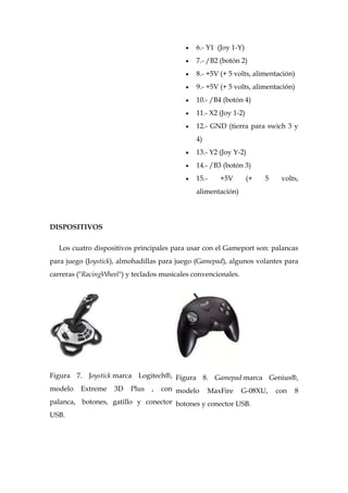 6.- Y1 (Joy 1-Y)
                                               7.- /B2 (botón 2)
                                               8.- +5V (+ 5 volts, alimentación)
                                               9.- +5V (+ 5 volts, alimentación)
                                               10.- /B4 (botón 4)
                                               11.- X2 (Joy 1-2)
                                               12.- GND (tierra para swich 3 y
                                               4)
                                               13.- Y2 (Joy Y-2)
                                               14.- /B3 (botón 3)
                                               15.-    +5V         (+   5    volts,
                                               alimentación)




DISPOSITIVOS

  Los cuatro dispositivos principales para usar con el Gameport son: palancas
para juego (Joystick), almohadillas para juego (Gamepad), algunos volantes para
carreras ("RacingWheel") y teclados musicales convencionales.




Figura 7. Joystick marca Logitech®, Figura 8. Gamepad marca Genius®,
modelo    Extreme   3D    Plus   ,   con modelo     MaxFire     G-08XU,     con   8
palanca, botones, gatillo y conector botones y conector USB.
USB.
 