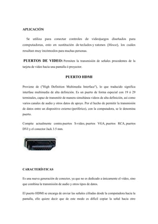 APLICACIÓN

   Se utiliza para conectar controles de videojuegos diseñados para
computadoras, esto en sustitución de teclados y ratones (Mouse), los cuáles
resultan muy incómodos para muchas personas.


PUERTOS DE VIDEO: Permiten la transmisión de señales procedentes de la
tarjeta de video hacia una pantalla ó proyector.


                                  PUERTO HDMI

Proviene de ("High Definition Multimedia Interface"), lo que traducido significa
interfase multimedia de alta definición. Es un puerto de forma especial con 19 ó 29
terminales, capaz de transmitir de manera simultánea videos de alta definición, así como
varios canales de audio y otros datos de apoyo. Por el hecho de permitir la transmisión
de datos entre un dispositivo externo (periférico), con la computadora, se le denomina
puerto.

Compite actualmente contra puertos S-video, puertos VGA, puertos RCA, puertos
DVI y el conector Jack 3.5 mm.




CARACTERÍSTICAS

Es una nueva generación de conector, ya que no es dedicado a únicamente el video, sino
que combina la transmisión de audio y otros tipos de datos.

El puerto HDMI se encarga de enviar las señales cifradas desde la computadora hacia la
pantalla, ello quiere decir que de este modo es difícil copiar la señal hacia otro
 
