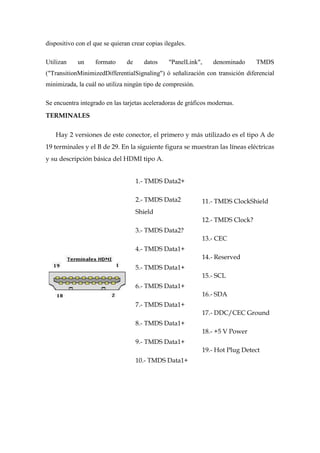 dispositivo con el que se quieran crear copias ilegales.

Utilizan    un     formato      de     datos     "PanelLink",      denominado      TMDS
("TransitionMinimizedDifferentialSignaling") ó señalización con transición diferencial
minimizada, la cuál no utiliza ningún tipo de compresión.

Se encuentra integrado en las tarjetas aceleradoras de gráficos modernas.
TERMINALES

    Hay 2 versiones de este conector, el primero y más utilizado es el tipo A de
19 terminales y el B de 29. En la siguiente figura se muestran las líneas eléctricas
y su descripción básica del HDMI tipo A.


                                     1.- TMDS Data2+

                                     2.- TMDS Data2             11.- TMDS ClockShield
                                     Shield
                                                                12.- TMDS Clock?
                                     3.- TMDS Data2?
                                                                13.- CEC
                                     4.- TMDS Data1+
                                                                14.- Reserved
                                     5.- TMDS Data1+
                                                                15.- SCL
                                     6.- TMDS Data1+
                                                                16.- SDA
                                     7.- TMDS Data1+
                                                                17.- DDC/CEC Ground
                                     8.- TMDS Data1+
                                                                18.- +5 V Power
                                     9.- TMDS Data1+
                                                                19.- Hot Plug Detect
                                     10.- TMDS Data1+
 