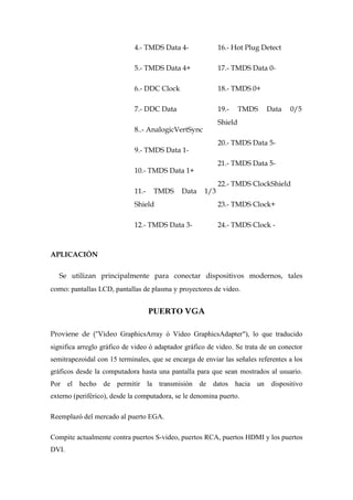 4.- TMDS Data 4-              16.- Hot Plug Detect

                             5.- TMDS Data 4+              17.- TMDS Data 0-

                             6.- DDC Clock                 18.- TMDS 0+

                             7.- DDC Data                  19.-     TMDS   Data    0/5
                                                           Shield
                             8..- AnalogicVertSync
                                                           20.- TMDS Data 5-
                             9.- TMDS Data 1-
                                                           21.- TMDS Data 5-
                             10.- TMDS Data 1+
                                                           22.- TMDS ClockShield
                             11.-   TMDS     Data    1/3
                             Shield                        23.- TMDS Clock+

                             12.- TMDS Data 3-             24.- TMDS Clock -



APLICACIÓN

   Se utilizan principalmente para conectar dispositivos modernos, tales
como: pantallas LCD, pantallas de plasma y proyectores de video.


                                    PUERTO VGA

Proviene de ("Video GraphicsArray ó Video GraphicsAdapter"), lo que traducido
significa arreglo gráfico de video ó adaptador gráfico de video. Se trata de un conector
semitrapezoidal con 15 terminales, que se encarga de enviar las señales referentes a los
gráficos desde la computadora hasta una pantalla para que sean mostrados al usuario.
Por el hecho de permitir la transmisión de datos hacia un dispositivo
externo (periférico), desde la computadora, se le denomina puerto.

Reemplazó del mercado al puerto EGA.

Compite actualmente contra puertos S-video, puertos RCA, puertos HDMI y los puertos
DVI.
 