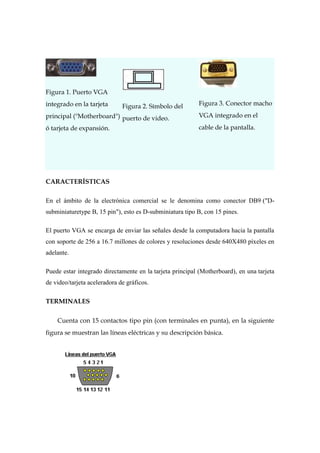 Figura 1. Puerto VGA
integrado en la tarjeta       Figura 2. Símbolo del       Figura 3. Conector macho
principal ("Motherboard") puerto de video.                VGA integrado en el
ó tarjeta de expansión.                                   cable de la pantalla.




CARACTERÍSTICAS

En el ámbito de la electrónica comercial se le denomina como conector DB9 ("D-
subminiaturetype B, 15 pin"), esto es D-subminiatura tipo B, con 15 pines.

El puerto VGA se encarga de enviar las señales desde la computadora hacia la pantalla
con soporte de 256 a 16.7 millones de colores y resoluciones desde 640X480 píxeles en
adelante.

Puede estar integrado directamente en la tarjeta principal (Motherboard), en una tarjeta
de video/tarjeta aceleradora de gráficos.

TERMINALES

    Cuenta con 15 contactos tipo pin (con terminales en punta), en la siguiente
figura se muestran las líneas eléctricas y su descripción básica.
 