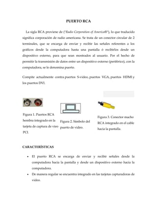 PUERTO RCA

  La sigla RCA proviene de ("Radio Corporation of America®"), lo que traducido
significa corporación de radio americana. Se trata de un conector circular de 2
terminales, que se encarga de enviar y recibir las señales referentes a los
gráficos desde la computadora hasta una pantalla ó recibirlos desde un
dispositivo externo, para que sean mostrados al usuario. Por el hecho de
permitir la transmisión de datos entre un dispositivo externo (periférico), con la
computadora, se le denomina puerto.


Compite actualmente contra puertos S-video, puertos VGA, puertos HDMI y
los puertos DVI.




Figura 1. Puertos RCA
                                                      Figura 3. Conector macho
hembra integrado en la     Figura 2. Símbolo del      RCA integrado en el cable
tarjeta de captura de vieo puerto de video.
                                                      hacia la pantalla.
PCI.



CARACTERÍSTICAS

       El puerto RCA se encarga de enviar y recibir señales desde la
       computadora hacia la pantalla y desde un dispositivo externo hacia la
       computadora.
       De manera regular se encuentra integrado en las tarjetas capturadoras de
       video.
 