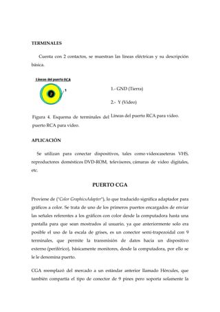 TERMINALES

       Cuenta con 2 contactos, se muestran las líneas eléctricas y su descripción
básica.




                                          1.- GND (Tierra)


                                          2.- Y (Video)


Figura 4. Esquema de terminales del Líneas del puerto RCA para video.
puerto RCA para video.


APLICACIÓN


   Se utilizan para conectar dispositivos, tales como videocaseteras VHS,
reproductores domésticos DVD-ROM, televisores, cámaras de video digitales,
etc.


                                 PUERTO CGA

Proviene de ("Color GraphicsAdapter"), lo que traducido significa adaptador para
gráficos a color. Se trata de uno de los primeros puertos encargados de enviar
las señales referentes a los gráficos con color desde la computadora hasta una
pantalla para que sean mostrados al usuario, ya que anteriormente solo era
posible el uso de la escala de grises, es un conector semi-trapezoidal con 9
terminales, que permite la transmisión de datos hacia un dispositivo
externo (periférico), básicamente monitores, desde la computadora, por ello se
le le denomina puerto.


CGA reemplazó del mercado a un estándar anterior llamado Hércules, que
también compartía el tipo de conector de 9 pines pero soporta solamente la
 