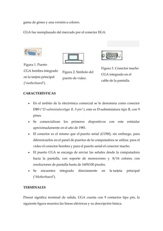 gama de grises y una versión a colores.


CGA fue reemplazado del mercado por el conector EGA.




Figura 1. Puerto
                                                        Figura 3. Conector macho
CGA hembra integrado        Figura 2. Símbolo del
                                                        CGA integrado en el
en la tarjeta principal     puerto de video.
                                                        cable de la pantalla.
("motherboard").


CARACTERÍSTICAS

       En el ámbito de la electrónica comercial se le denomina como conector
       DB9 ("D-subminiaturetype B, 9 pin"), esto es D-subminiatura tipo B, con 9
       pines.
       Se   comercializan    los   primeros    dispositivos   con   este   estándar
       aproximadamente en el año de 1981.
       El conector es el mismo que el puerto serial (COM), sin embargo, para
       diferenciarlos en el panel de puertos de la computadora se utiliza: para el
       video el conector hembra y para el puerto serial el conector macho.
       El puerto CGA se encarga de enviar las señales desde la computadora
       hacia la pantalla, con soporte de monocromo y 8/16 colores, con
       resoluciones de pantalla hasta de 160X100 pixeles.
       Se   encuentra     integrado    directamente     en    la tarjeta   principal
       ("Motherboard").


TERMINALES


Pinout significa terminal de salida, CGA cuenta con 9 contactos tipo pin, la
siguiente figura muestra las líneas eléctricas y su descripción básica.
 